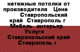 натяжные потолки от производителя › Цена ­ 200 - Ставропольский край, Ставрополь г. Мебель, интерьер » Услуги   . Ставропольский край,Ставрополь г.